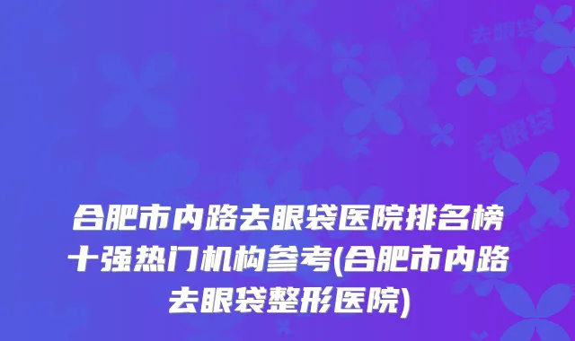 合肥市内路去眼袋医院排名榜十强热门机构参考(合肥市内路去眼袋整形医院)