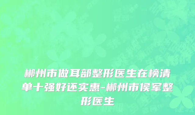 郴州市做耳部整形医生在榜清单十强好还实惠-郴州市侯军整形医生