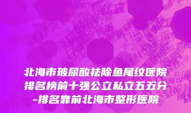 北海市玻尿酸祛除鱼尾纹医院排名榜前十强公立私立五五分-排名靠前北海市整形医院