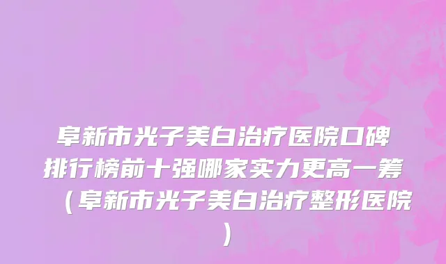 阜新市光子美白治疗医院口碑排行榜前十强哪家实力更高一筹（阜新市光子美白治疗整形医院）