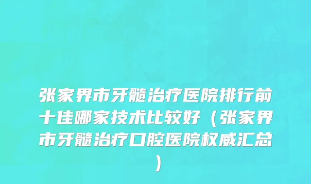 张家界市牙髓治疗医院排行前十佳哪家技术比较好（张家界市牙髓治疗口腔医院权威汇总）