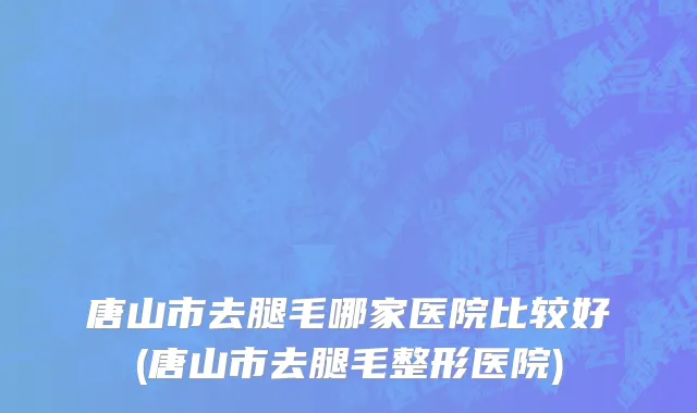 唐山市去腿毛哪家医院比较好(唐山市去腿毛整形医院)