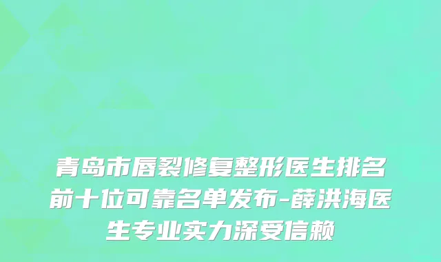 青岛市唇裂修复整形医生排名前十位可靠名单发布-薛洪海医生专业实力深受信赖