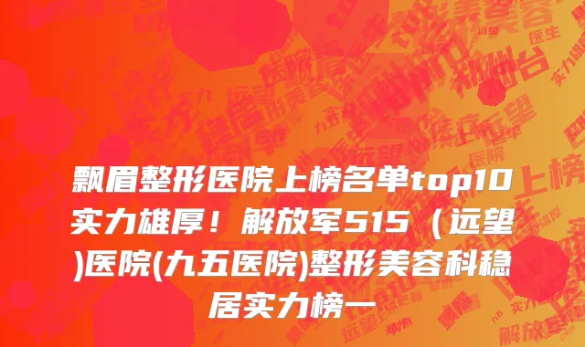 飘眉整形医院上榜名单top10实力雄厚!解放军515(远望)医院(九五医院)整形美容科稳居实力榜一