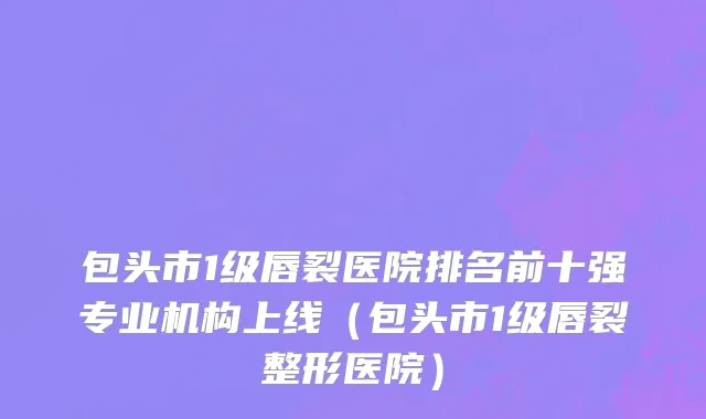 包头市1级唇裂医院排名前十强专业机构上线（包头市1级唇裂整形医院）
