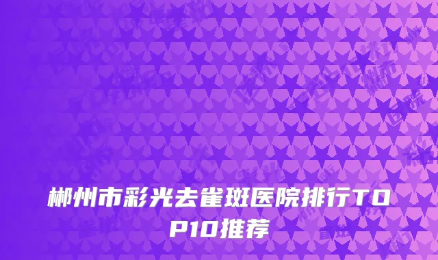 郴州市彩光去雀斑医院排行TOP10推荐