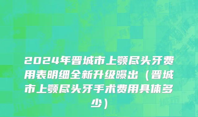 2024年晋城市上颚尽头牙费用表明细全新升级曝出（晋城市上颚尽头牙手术费用具体多少）