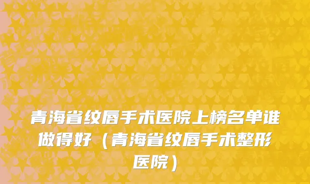 青海省纹唇手术医院上榜名单谁做得好（青海省纹唇手术整形医院）