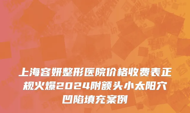 上海容妍整形医院价格收费表正规火爆2024附额头小太阳穴凹陷填充案例