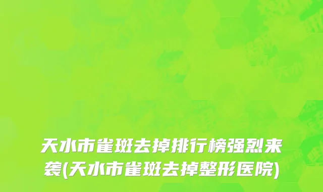 天水市雀斑去掉排行榜强烈来袭(天水市雀斑去掉整形医院)
