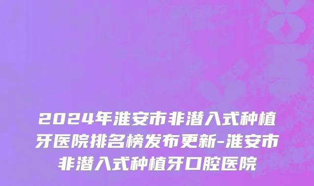 2024年淮安市非潜入式种植牙医院排名榜发布更新-淮安市非潜入式种植牙口腔医院