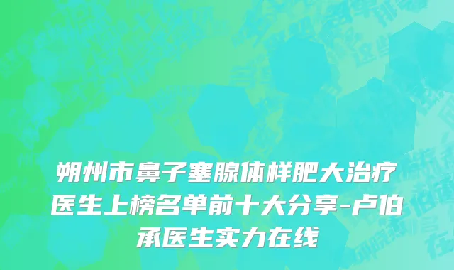 朔州市鼻子塞腺体样肥大治疗医生上榜名单前十大分享-卢伯承医生实力在线
