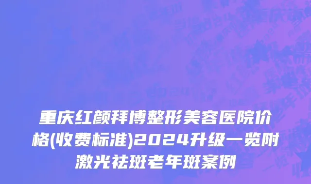 重庆红颜拜博整形美容医院价格(收费标准)2024升级一览附激光祛斑老年斑案例