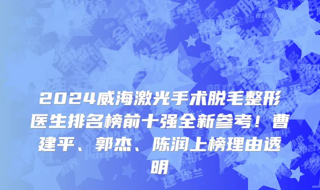 2024威海激光手术脱毛整形医生排名榜前十强全新参考!曹建平、郭杰、陈润上榜理由透明