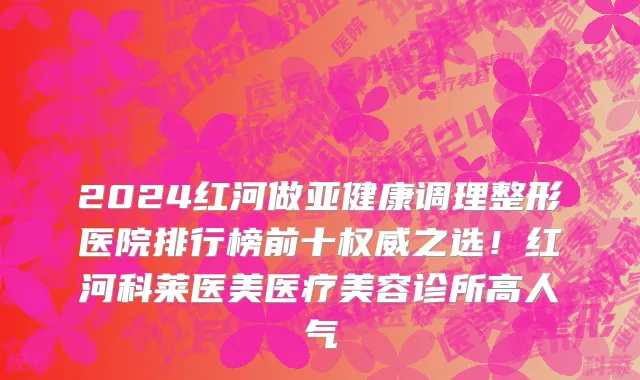 2024红河做亚健康调理整形医院排行榜前十权威之选!红河科莱医美医疗美容诊所高人气