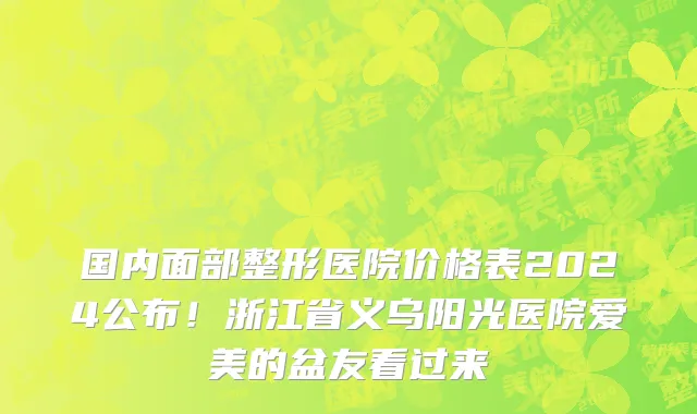国内面部整形医院价格表2024公布!浙江省义乌阳光医院爱美的盆友看过来