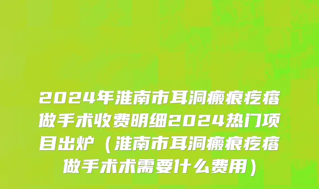 2024年淮南市耳洞瘢痕疙瘩做手术收费明细2024热门项目出炉（淮南市耳洞瘢痕疙瘩做手术术需要什么费用）