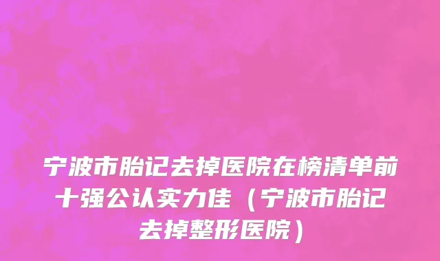 宁波市胎记去掉医院在榜清单前十强公认实力佳（宁波市胎记去掉整形医院）