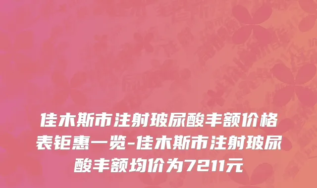 佳木斯市注射玻尿酸丰额价格表钜惠一览-佳木斯市注射玻尿酸丰额均价为7211元
