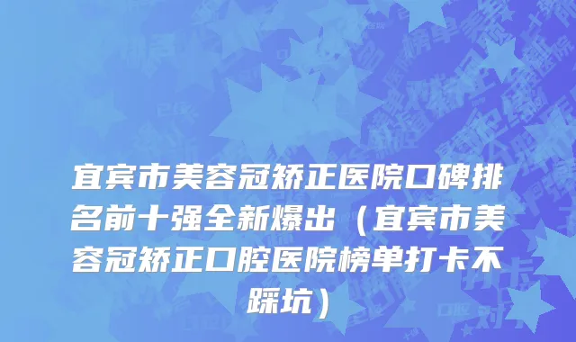 宜宾市美容冠矫正医院口碑排名前十强全新爆出（宜宾市美容冠矫正口腔医院榜单打卡不踩坑）