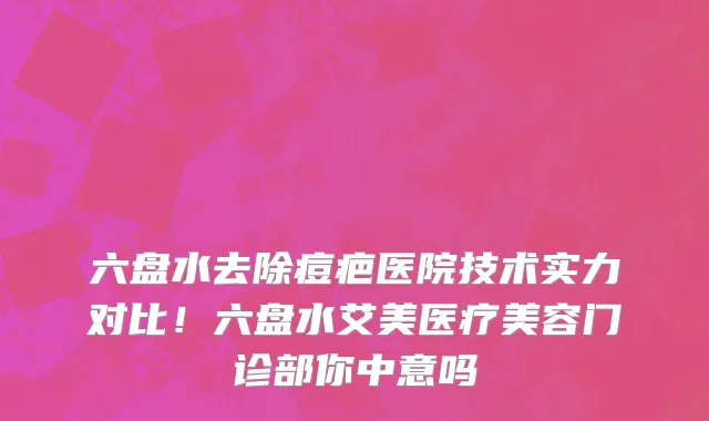 六盘水去除痘疤医院技术实力对比!六盘水艾美医疗美容门诊部你中意吗
