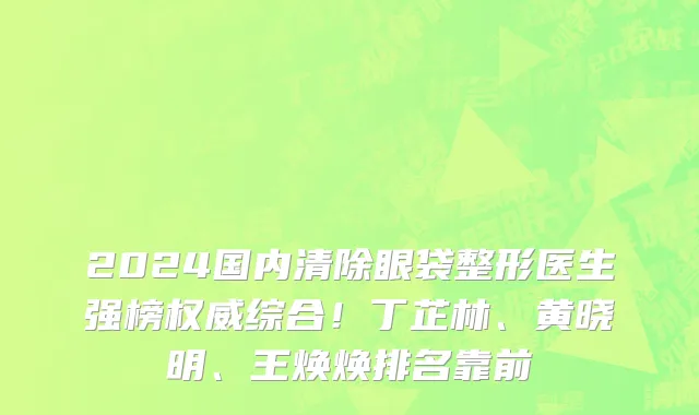2024国内清除眼袋整形医生强榜权威综合！丁芷林、黄晓明、王焕焕排名靠前