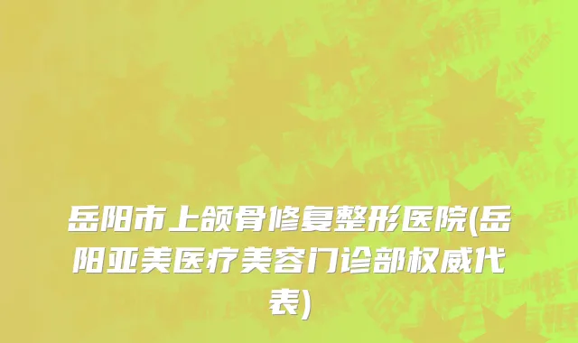岳阳市上颌骨修复整形医院(岳阳亚美医疗美容门诊部权威代表)