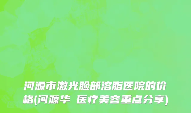 河源市激光脸部溶脂医院的价格(河源华媄医疗美容重点分享)