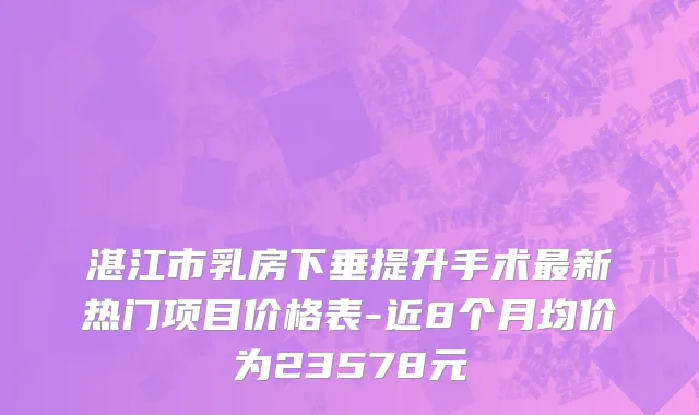 湛江市乳房下垂提升手术最新热门项目价格表-近8个月均价为23578元
