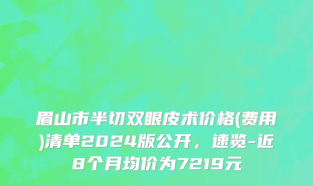 眉山市半切双眼皮术价格(费用)清单2024版公开，速览-近8个月均价为7219元