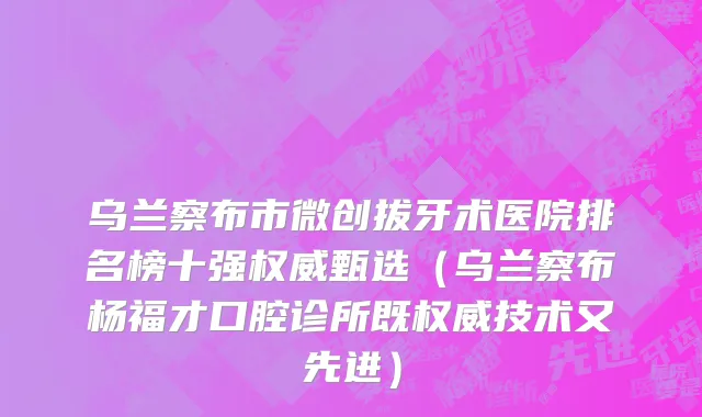 乌兰察布市微创拔牙术医院排名榜十强权威甄选（乌兰察布杨福才口腔诊所既权威技术又先进）