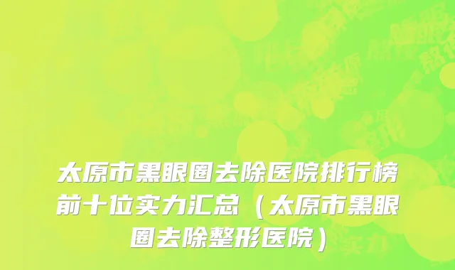 太原市黑眼圈去除医院排行榜前十位实力汇总（太原市黑眼圈去除整形医院）