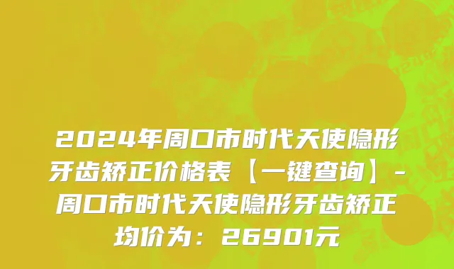 2024年周口市时代天使隐形牙齿矫正价格表【一键查询】-周口市时代天使隐形牙齿矫正均价为：26901元