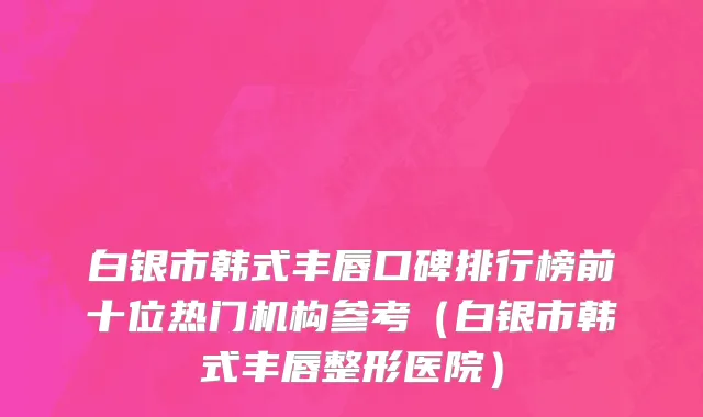 白银市韩式丰唇口碑排行榜前十位热门机构参考（白银市韩式丰唇整形医院）