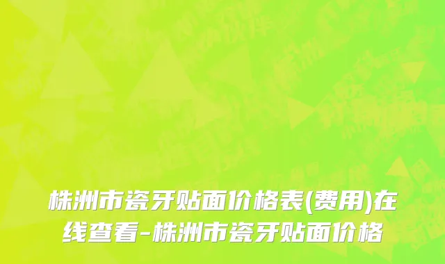株洲市瓷牙贴面价格表(费用)在线查看-株洲市瓷牙贴面价格