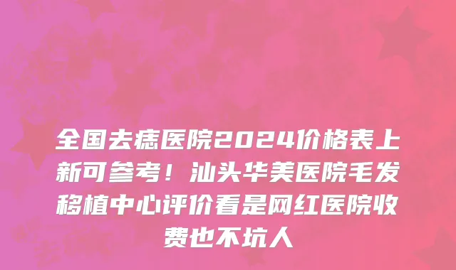 全国去痣医院2024价格表上新可参考！汕头华美医院毛发移植中心评价看是网红医院收费也不坑人