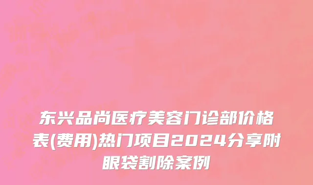 东兴品尚医疗美容门诊部价格表(费用)热门项目2024分享附眼袋割除案例