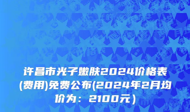 许昌市光子嫩肤2024价格表(费用)免费公布(2024年2月均价为：2100元）