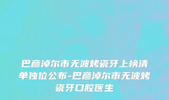 巴彦淖尔市无波烤瓷牙上榜清单独位公布-巴彦淖尔市无波烤瓷牙口腔医生