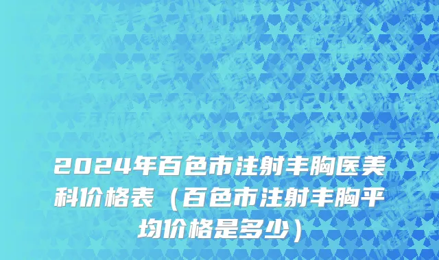 2024年百色市注射丰胸医美科价格表（百色市注射丰胸平均价格是多少）