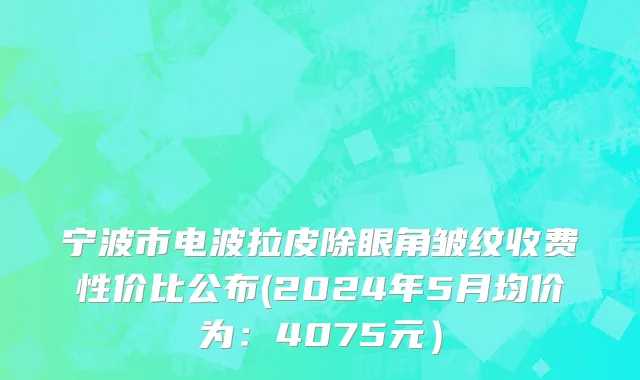 宁波市电波拉皮除眼角皱纹收费性价比公布(2024年5月均价为：4075元）