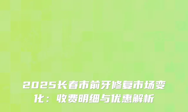 2025长春市前牙修复市场变化：收费明细与优惠解析