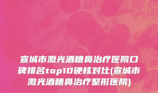 宣城市激光酒糟鼻治疗医院口碑排名top10硬核对比(宣城市激光酒糟鼻治疗整形医院)
