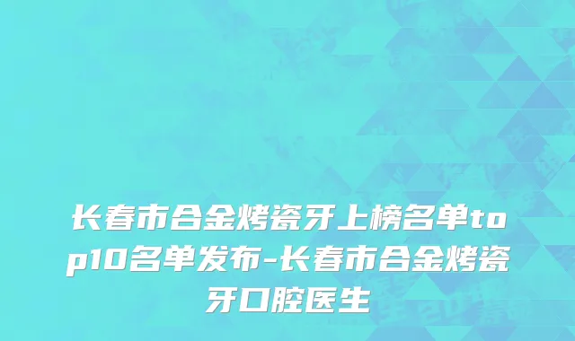 长春市合金烤瓷牙上榜名单top10名单发布-长春市合金烤瓷牙口腔医生