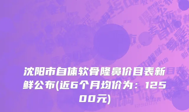 沈阳市自体软骨隆鼻价目表新鲜公布(近6个月均价为：12500元)