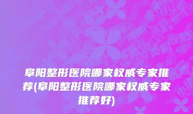 阜阳整形医院哪家权威专家推荐(阜阳整形医院哪家权威专家推荐好)