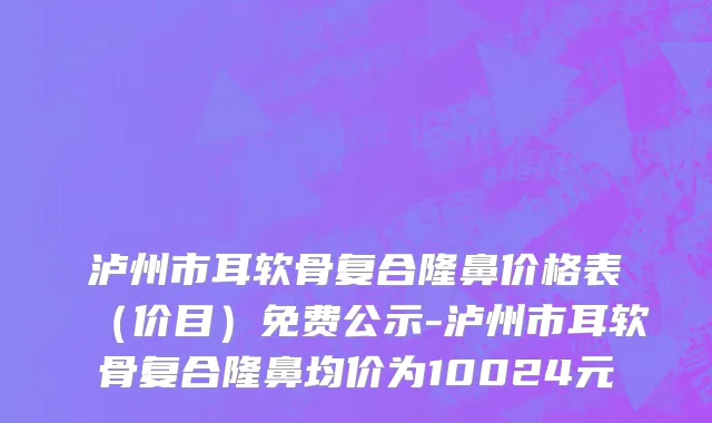 泸州市耳软骨复合隆鼻价格表（价目）免费公示-泸州市耳软骨复合隆鼻均价为10024元
