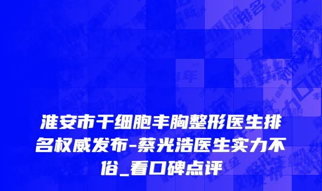 淮安市干细胞丰胸整形医生排名权威发布-蔡光浩医生实力不俗_看口碑点评
