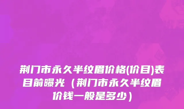 荆门市永久半纹眉价格(价目)表目前曝光（荆门市永久半纹眉价钱一般是多少）