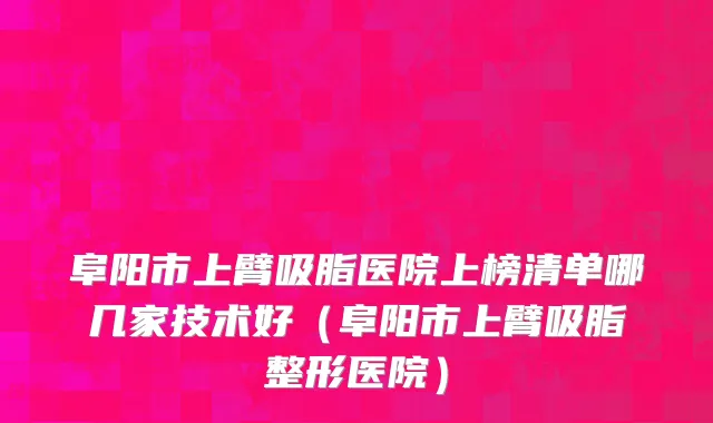 阜阳市上臂吸脂医院上榜清单哪几家技术好（阜阳市上臂吸脂整形医院）